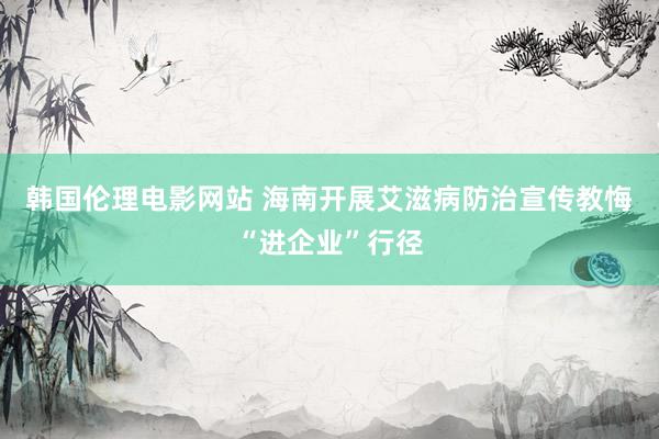 韩国伦理电影网站 海南开展艾滋病防治宣传教悔“进企业”行径