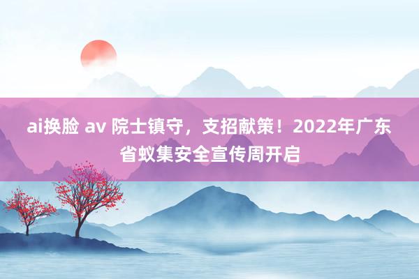 ai换脸 av 院士镇守，支招献策！2022年广东省蚁集安全宣传周开启