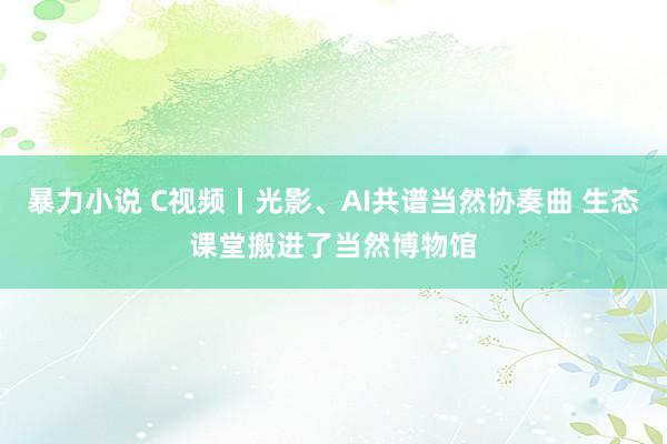 暴力小说 C视频丨光影、AI共谱当然协奏曲 生态课堂搬进了当然博物馆